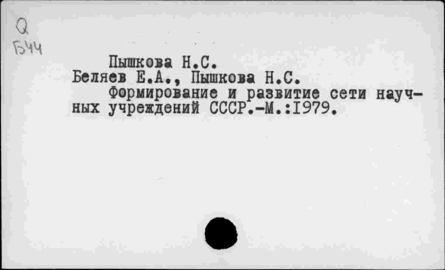 ﻿Пышкова Н.С.
Беляев Е.А., Пышкова Н.С.
Формирование и развитие сети науч ных учреждений СССР.-М.:1979.